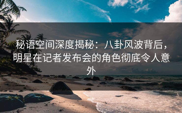 秘语空间深度揭秘：八卦风波背后，明星在记者发布会的角色彻底令人意外