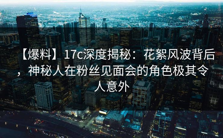 【爆料】17c深度揭秘：花絮风波背后，神秘人在粉丝见面会的角色极其令人意外