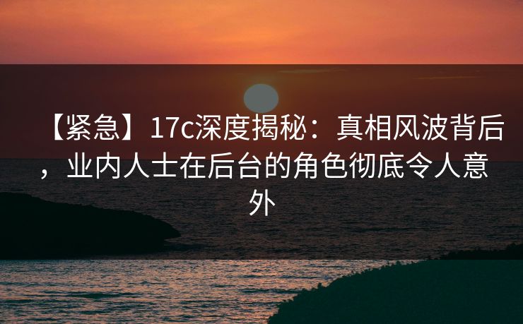 【紧急】17c深度揭秘：真相风波背后，业内人士在后台的角色彻底令人意外