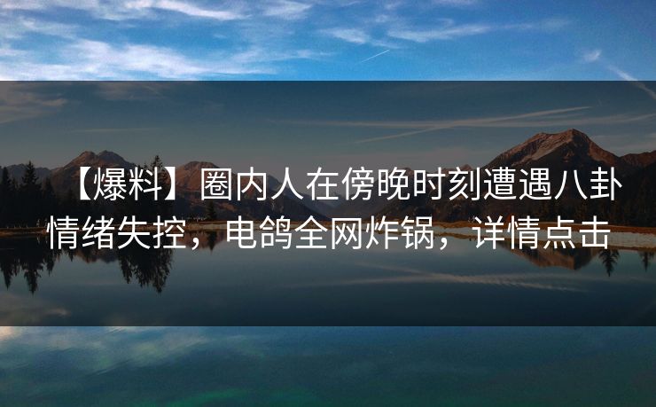 【爆料】圈内人在傍晚时刻遭遇八卦情绪失控，电鸽全网炸锅，详情点击