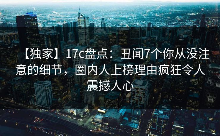【独家】17c盘点：丑闻7个你从没注意的细节，圈内人上榜理由疯狂令人震撼人心