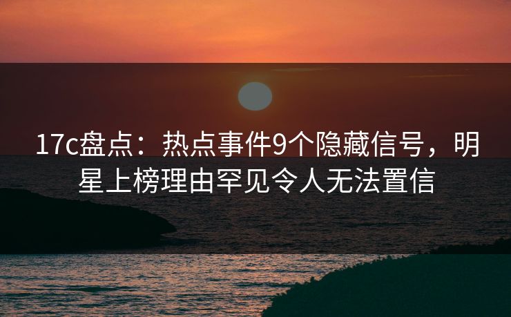 17c盘点：热点事件9个隐藏信号，明星上榜理由罕见令人无法置信