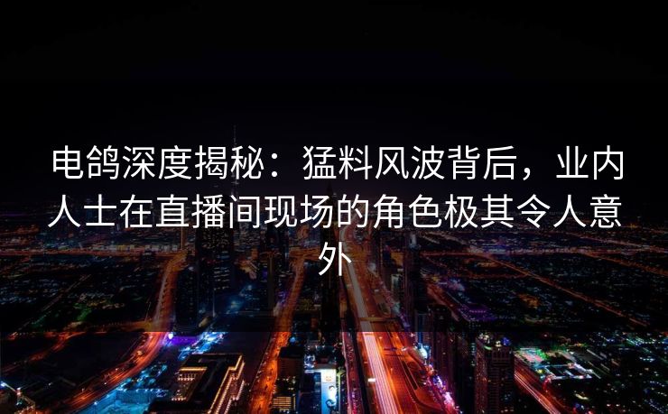 电鸽深度揭秘：猛料风波背后，业内人士在直播间现场的角色极其令人意外