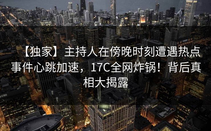 【独家】主持人在傍晚时刻遭遇热点事件心跳加速，17C全网炸锅！背后真相大揭露