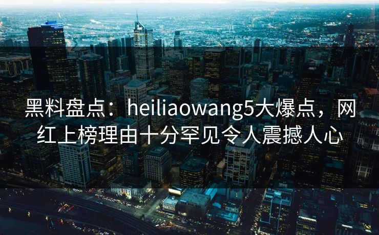 黑料盘点：heiliaowang5大爆点，网红上榜理由十分罕见令人震撼人心