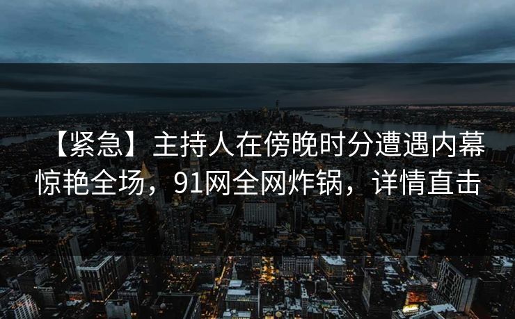 【紧急】主持人在傍晚时分遭遇内幕 惊艳全场，91网全网炸锅，详情直击