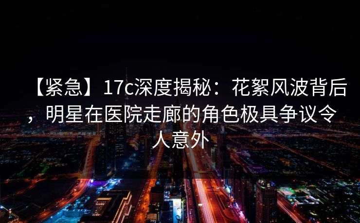 【紧急】17c深度揭秘：花絮风波背后，明星在医院走廊的角色极具争议令人意外