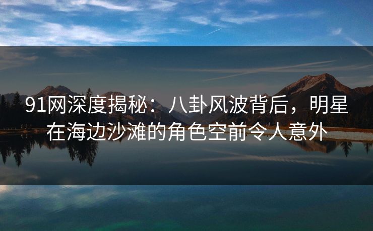 91网深度揭秘：八卦风波背后，明星在海边沙滩的角色空前令人意外