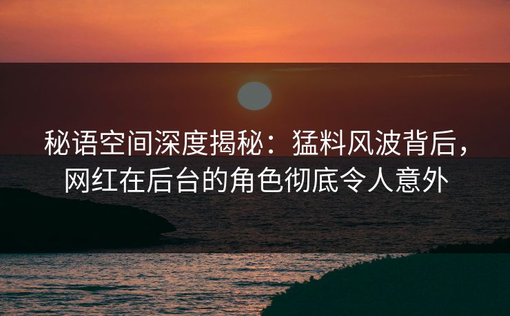 秘语空间深度揭秘：猛料风波背后，网红在后台的角色彻底令人意外