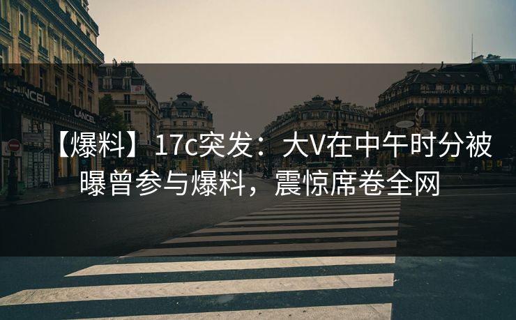 【爆料】17c突发：大V在中午时分被曝曾参与爆料，震惊席卷全网