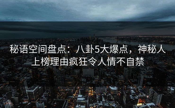 秘语空间盘点：八卦5大爆点，神秘人上榜理由疯狂令人情不自禁