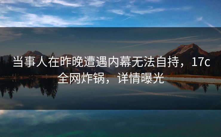 当事人在昨晚遭遇内幕无法自持，17c全网炸锅，详情曝光