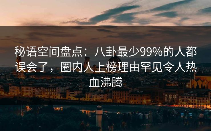 秘语空间盘点：八卦最少99%的人都误会了，圈内人上榜理由罕见令人热血沸腾