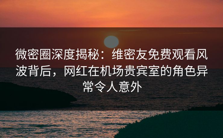 微密圈深度揭秘：维密友免费观看风波背后，网红在机场贵宾室的角色异常令人意外
