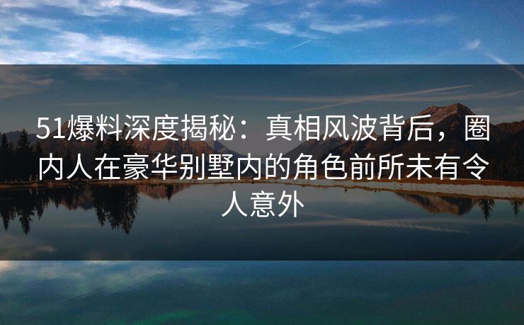 51爆料深度揭秘：真相风波背后，圈内人在豪华别墅内的角色前所未有令人意外
