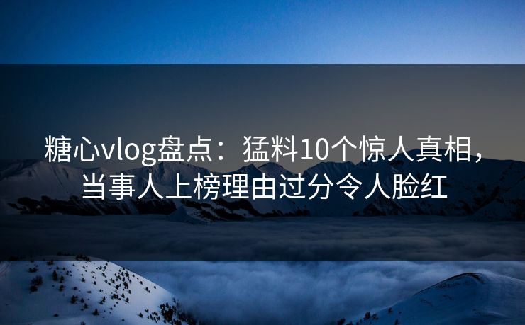 糖心vlog盘点：猛料10个惊人真相，当事人上榜理由过分令人脸红