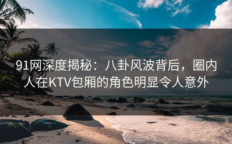 91网深度揭秘:八卦风波背后,圈内人在KTV包厢的角色明显令人意外 91网深度揭秘:八卦风波背后,圈内人在KTV包厢的角色明显令人意外