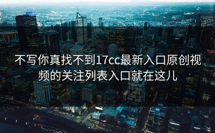 不写你真找不到17cc最新入口原创视频的关注列表入口就在这儿