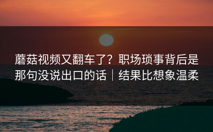 蘑菇视频又翻车了？职场琐事背后是那句没说出口的话｜结果比想象温柔