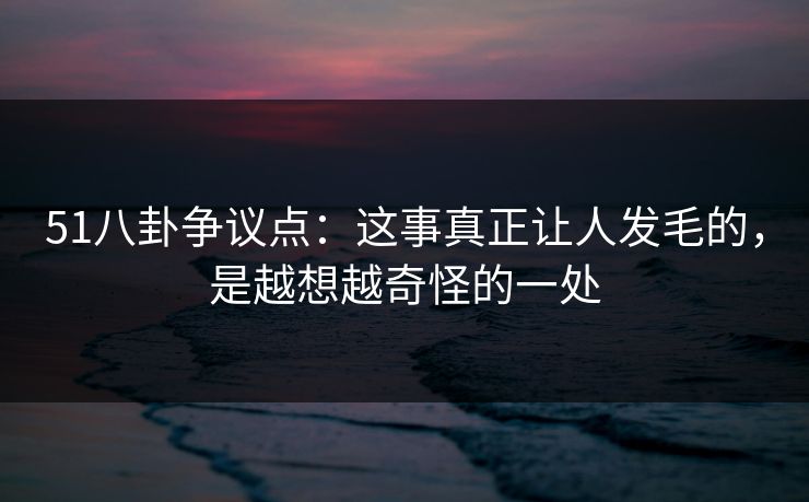 51八卦争议点：这事真正让人发毛的，是越想越奇怪的一处